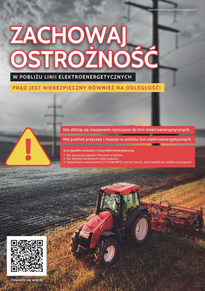 Materiał informacyjny PGE Dystrybucja S.A. ZACHOWAJ OSTROŻNOŚĆ W POBLIŻU LINII  ELEKTROENERGETYCZNYCH PRĄD JEST NIEBEZPIECZNY RÓWNIEŻ NA ODLEGŁOŚĆ! Dowiedz się więcej Nie zbliżaj się maszynami rolniczymi do linii elektroenergetycznych. Nie podnoś przyczep i maszyn w pobliżu linii elektroenergetycznych. W przypadku kontaktu z linią elektroenergetyczną: 1. Nie opuszczaj pojazdu! Pozostań w kabinie. 2. Nie dotykaj metalowych części pojazdu. 3. Natychmiast wezwij pomoc (112 lub 991) i ostrzeż innych, aby trzymali się z daleka od pojazdu!