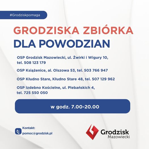 #Grodziskpomaga GRODZISKA ZBIÓRKA DLA POWODZIAN OSP Grodzisk Mazowiecki, ul. Żwirki i Wigury 10, tel. 508 123 179 OSP Książenice, al. Olszowa 53, tel. 503 766 947 OSP Kłudno Stare, Kłudno Stare 48, tel. 507 129 962 OSP Izdebno Kościelne, ul. Plebańskich 4, tel. 725 550 050  w godz. 7.00-20.00  Kontakt: pomoc@grodzisk.pl