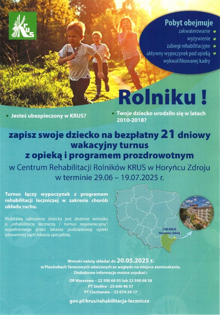 Pobyt obejmuje zakwaterowanie wyżywienie zabiegi rehabilitacyjne aktywny wypoczynek pod opieką wykwalifikowanej kadry Jesteś ubezpieczony w KRUS? Rolniku! Twoje dziecko urodziło się w latach 2010-2018? zapisz swoje dziecko na bezpłatny 21 dniowy wakacyjny turnus z opieką i programem prozdrowotnym w Centrum Rehabilitacji Rolników KRUS w Horyńcu Zdroju w terminie 29.06 19.07.2025 r. Turnus łączy wypoczynek z programem rehabilitacji leczniczej w zakresie chorób układu ruchu. Podstawą zgłoszenia dziecka jest złożenie wniosku o rehabilitację leczniczą / turnus regeneracyjny, wypełnionego przez lekarza podstawowej opieki zdrowotnej bądź lekarza specjalistę. CRR KRUS Horyniec-Zdrój Wnioski należy składać do 20.05.2025 r. w Placówkach Terenowych właściwych ze względu na miejsce zamieszkania. Dodatkowe informacje można uzyskać: OR Warszawa - 22 590 68 05 lub 22 590 68 58 PT Siedlce 25 640 46 57 PT Ciechanów-23 674 24 17 gov.pl/krus/rehabilitacja-lecznicza