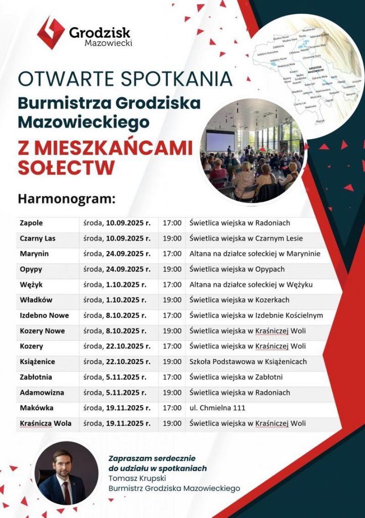OTWARTE SPOTKANIA Burmistrza Grodziska Mazowieckiego Z MIESZKAŃCAMI SOŁECTW  Harmonogram: Zapole środa, 10.09.2025 r. 17:00 Świetlica wiejska w Radoniach Czarny Las środa, 10.09.2025 r. 19:00 Świetlica wiejska w Czarnym Lesie Marynin środa, 24.09.2025 r. 17:00 Altana na działce sołeckiej w Maryninie Оруру środa, 24.09.2025 r. 19:00 Świetlica wiejska w Opypach Wężyk środa, 1.10.2025 r. 17:00 Altana na działce sołeckiej w Wężyku  Władków środa, 1.10.2025 r. 19:00 Świetlica wiejska w Kozerkach Izdebno Nowe środa, 8.10.2025 r. 17:00 Świetlica wiejska w Izdebnie Kościelnym Kozery Nowe środa, 8.10.2025 r. 19:00 Świetlica wiejska w Kraśniczej Woli Kozery środa, 22.10.2025 r. 17:00 Świetlica wiejska w Kraśniczej Woli Książenice środa, 22.10.2025 r. 19:00 Szkoła Podstawowa w Książenicach Zabłotnia środa, 5.11.2025 r. 17:00 Świetlica wiejska w Zabłotni Adamowizna środa, 5.11.2025 r. 19:00 Świetlica wiejska w Radoniach Makówka środa, 19.11.2025 r. 17:00 ul. Chmielna 111 Kraśnicza Wola środa, 19.11.2025 r. 19:00 Świetlica wiejska w Kraśniczej Woli Zapraszam serdecznie do udziału w spotkaniach Tomasz Krupski Burmistrz Grodziska Mazowieckiego